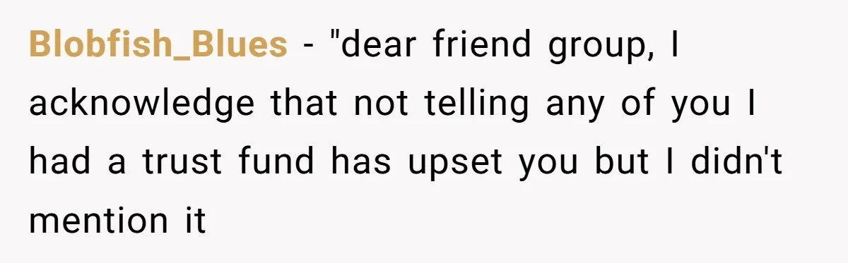 Woman Keeps Wealth Secret From Friends, They Find Out Anyway And Things Go Downhill Blobfish_Blues − "dear friend group, I acknowledge that not telling any of you I had a trust fund has upset you but I didn't mention it