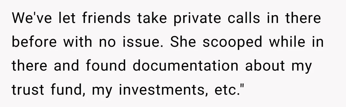 Woman Keeps Wealth Secret From Friends, They Find Out Anyway And Things Go Downhill We've let friends take private calls in there before with no issue. She scooped while in there and found documentation about my trust fund, my investments, etc."