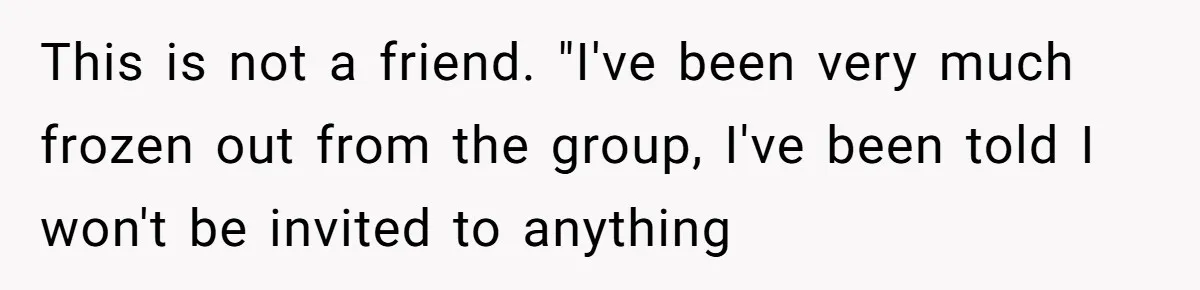 Woman Keeps Wealth Secret From Friends, They Find Out Anyway And Things Go Downhill This is not a friend. "I've been very much frozen out from the group, I've been told I won't be invited to anything