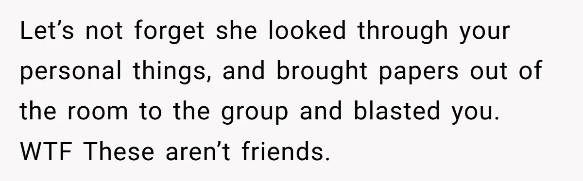 Woman Keeps Wealth Secret From Friends, They Find Out Anyway And Things Go Downhill Let’s not forget she looked through your personal things, and brought papers out of the room to the group and blasted you. WTF These aren’t friends.