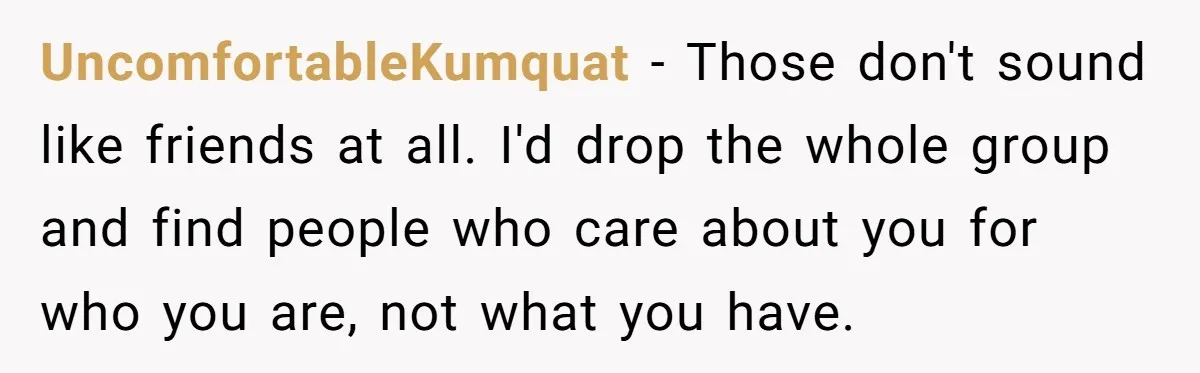 Woman Keeps Wealth Secret From Friends, They Find Out Anyway And Things Go Downhill UncomfortableKumquat − Those don't sound like friends at all. I'd drop the whole group and find people who care about you for who you are, not what you have.