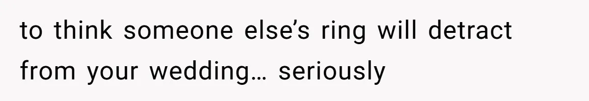 to think someone else’s ring will detract from your wedding… seriously