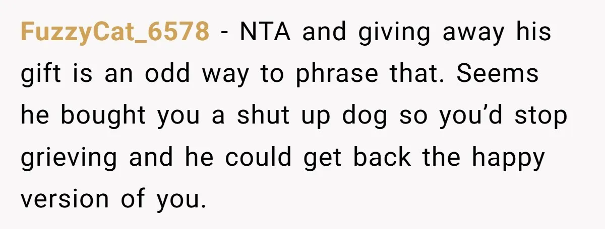 She Was Grieving Her Dog. Her Boyfriend Gave Her a Puppy, and It Made Everything Worse FuzzyCat_6578 − NTA and giving away his gift is an odd way to phrase that. Seems he bought you a shut up dog so you’d stop grieving and he could...