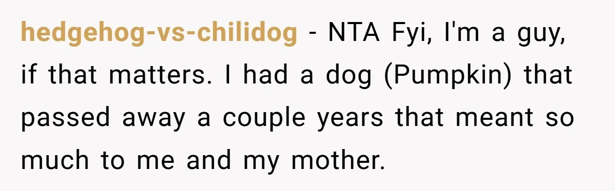 She Was Grieving Her Dog. Her Boyfriend Gave Her a Puppy, and It Made Everything Worse hedgehog-vs-chilidog − NTA Fyi, I'm a guy, if that matters. I had a dog (Pumpkin) that passed away a couple years that meant so much to me and my mother.