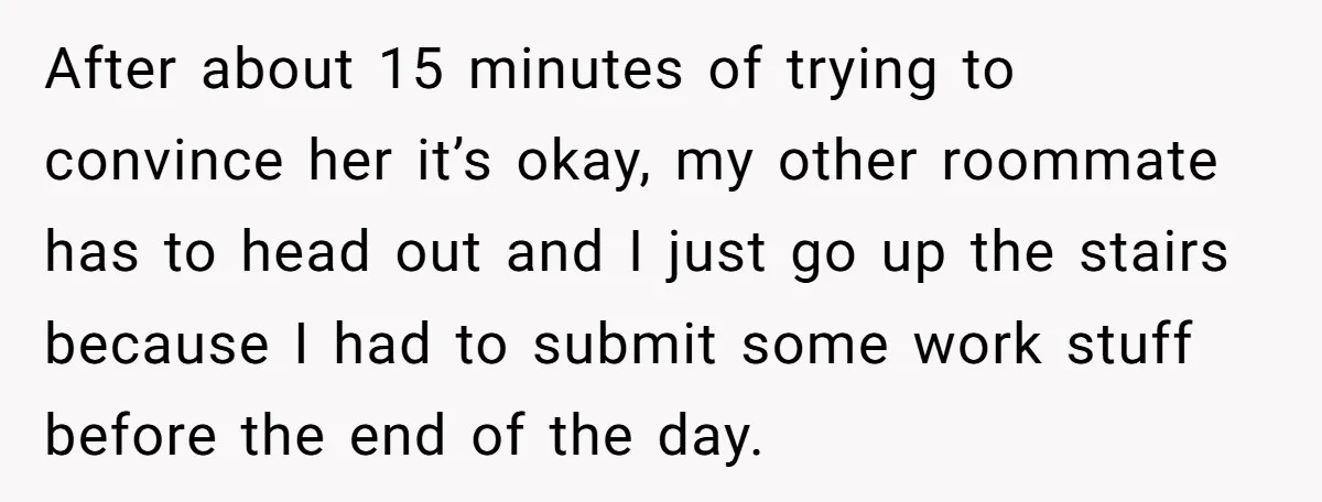 After about 15 minutes of trying to convince her it’s okay, my other roommate has to head out and I just go up the stairs because I had to submit...