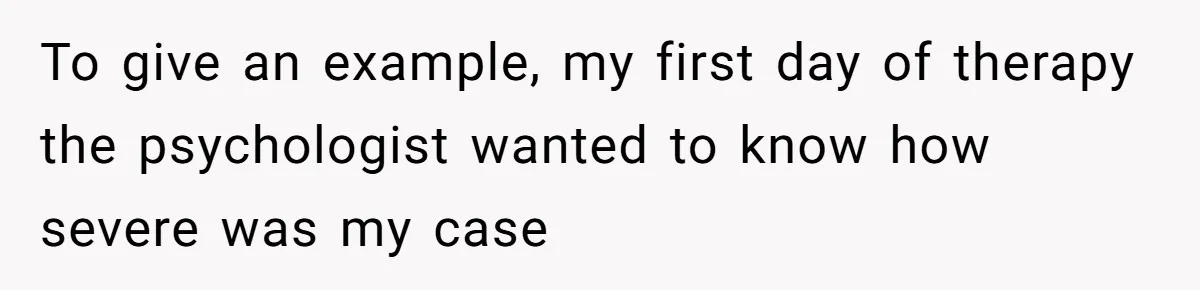 To give an example, my first day of therapy the psychologist wanted to know how severe was my case