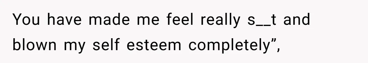 You have made me feel really s__t and blown my self esteem completely”,