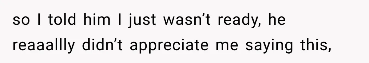 so I told him I just wasn’t ready, he reaaallly didn’t appreciate me saying this,