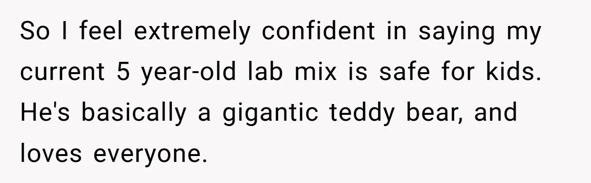 Woman’s Dog Growls At Niece After Year Of Harassment, Now Her Brother Wants It Put Down So I feel extremely confident in saying my current 5 year-old lab mix is safe for kids. He's basically a gigantic teddy bear, and loves everyone.