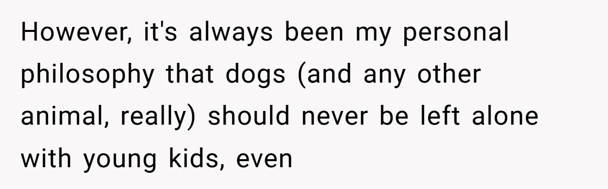 Woman’s Dog Growls At Niece After Year Of Harassment, Now Her Brother Wants It Put Down However, it's always been my personal philosophy that dogs (and any other animal, really) should never be left alone with young kids, even