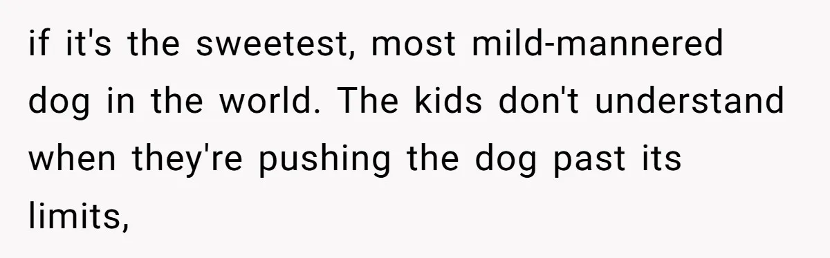 Woman’s Dog Growls At Niece After Year Of Harassment, Now Her Brother Wants It Put Down if it's the sweetest, most mild-mannered dog in the world. The kids don't understand when they're pushing the dog past its limits,