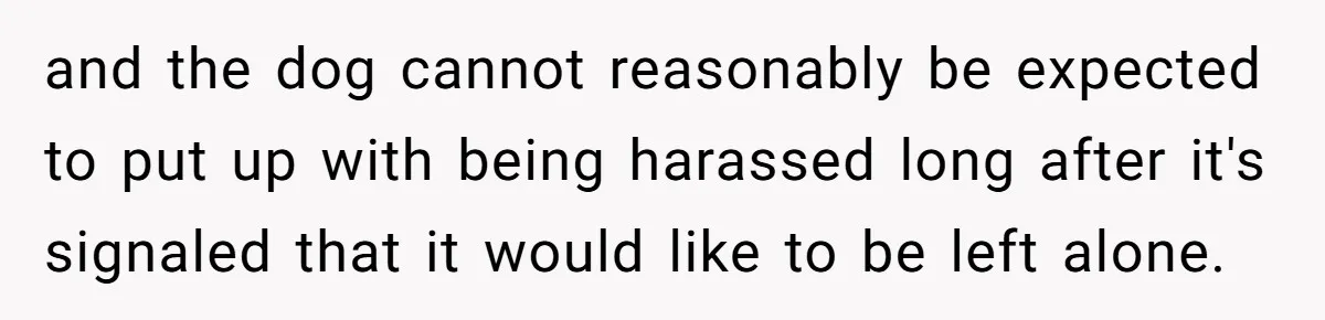 Woman’s Dog Growls At Niece After Year Of Harassment, Now Her Brother Wants It Put Down and the dog cannot reasonably be expected to put up with being harassed long after it's signaled that it would like to be left alone.