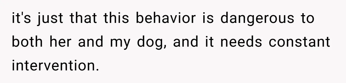 Woman’s Dog Growls At Niece After Year Of Harassment, Now Her Brother Wants It Put Down it's just that this behavior is dangerous to both her and my dog, and it needs constant intervention.