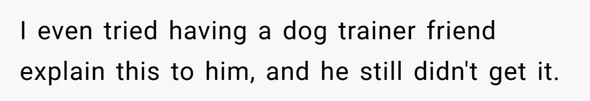 Woman’s Dog Growls At Niece After Year Of Harassment, Now Her Brother Wants It Put Down I even tried having a dog trainer friend explain this to him, and he still didn't get it.