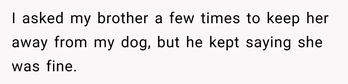 Woman’s Dog Growls At Niece After Year Of Harassment, Now Her Brother Wants It Put Down I asked my brother a few times to keep her away from my dog, but he kept saying she was fine.
