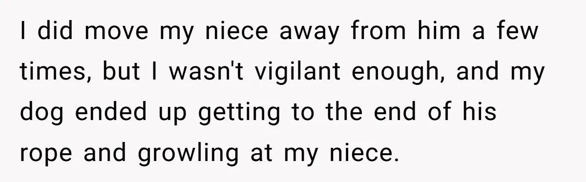 Woman’s Dog Growls At Niece After Year Of Harassment, Now Her Brother Wants It Put Down I did move my niece away from him a few times, but I wasn't vigilant enough, and my dog ended up getting to the end of his rope and growling...