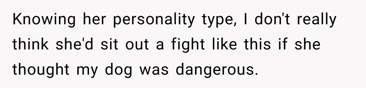 Woman’s Dog Growls At Niece After Year Of Harassment, Now Her Brother Wants It Put Down Knowing her personality type, I don't really think she'd sit out a fight like this if she thought my dog was dangerous.