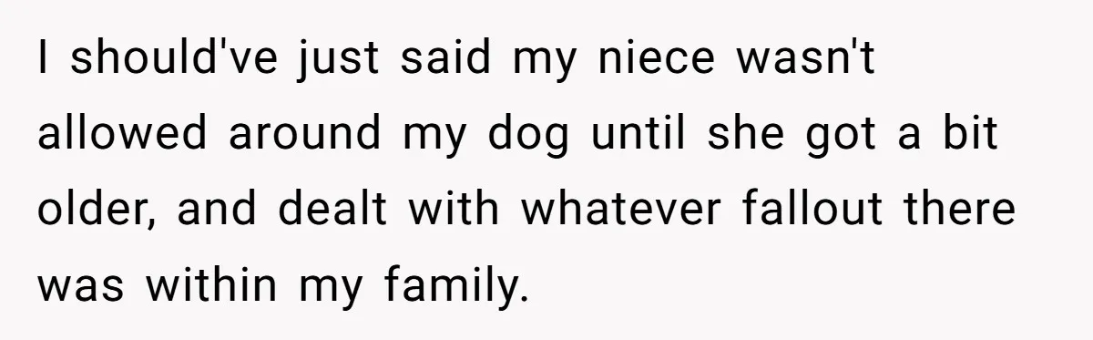 Woman’s Dog Growls At Niece After Year Of Harassment, Now Her Brother Wants It Put Down I should've just said my niece wasn't allowed around my dog until she got a bit older, and dealt with whatever fallout there was within my family.