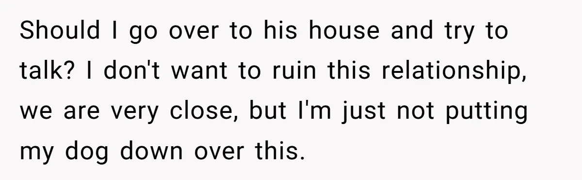 Woman’s Dog Growls At Niece After Year Of Harassment, Now Her Brother Wants It Put Down Should I go over to his house and try to talk? I don't want to ruin this relationship, we are very close, but I'm just not putting my dog down...