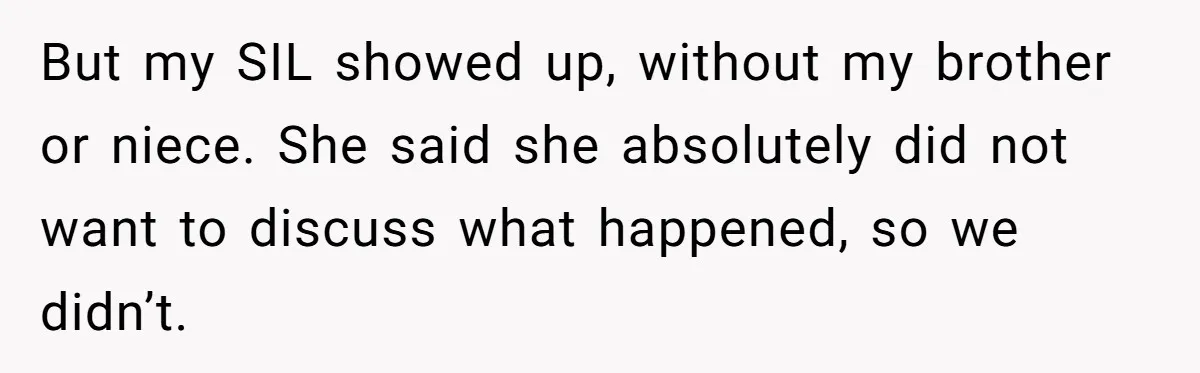 Woman’s Dog Growls At Niece After Year Of Harassment, Now Her Brother Wants It Put Down But my SIL showed up, without my brother or niece. She said she absolutely did not want to discuss what happened, so we didn’t.