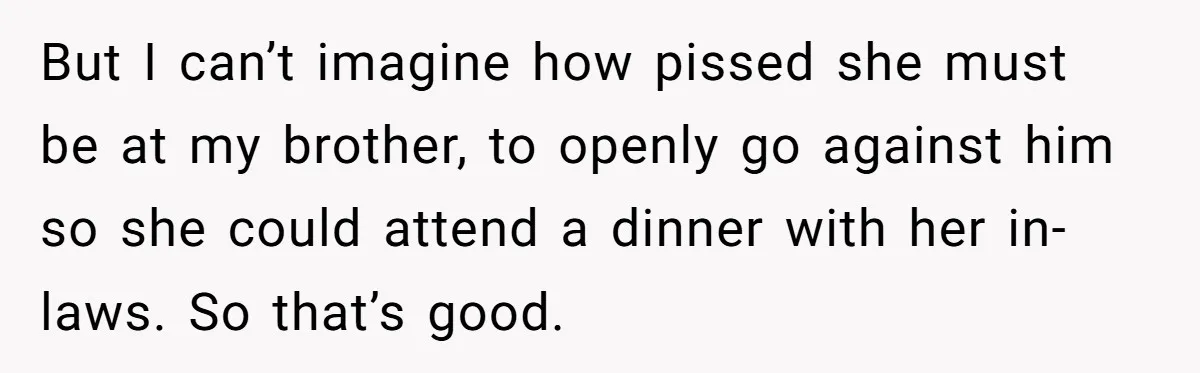 Woman’s Dog Growls At Niece After Year Of Harassment, Now Her Brother Wants It Put Down But I can’t imagine how pissed she must be at my brother, to openly go against him so she could attend a dinner with her in-laws. So that’s good.