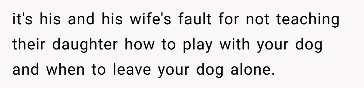 Woman’s Dog Growls At Niece After Year Of Harassment, Now Her Brother Wants It Put Down it's his and his wife's fault for not teaching their daughter how to play with your dog and when to leave your dog alone.