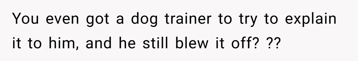 Woman’s Dog Growls At Niece After Year Of Harassment, Now Her Brother Wants It Put Down You even got a dog trainer to try to explain it to him, and he still blew it off? ??