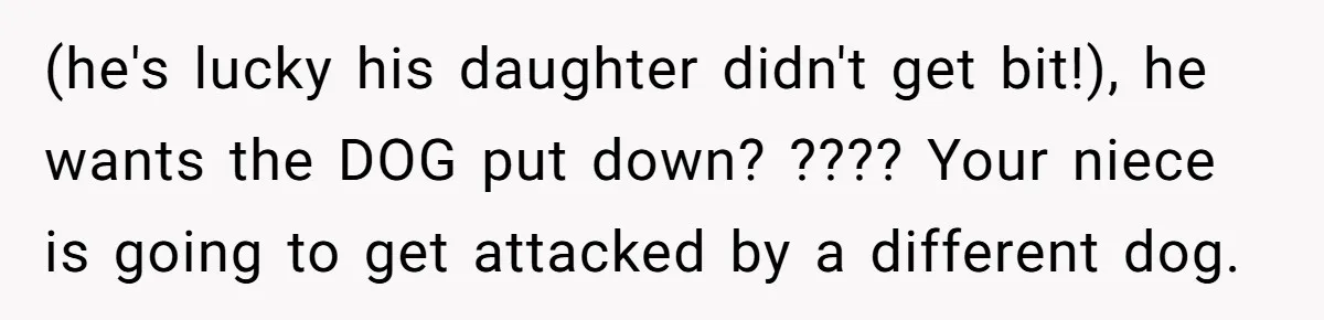 Woman’s Dog Growls At Niece After Year Of Harassment, Now Her Brother Wants It Put Down (he's lucky his daughter didn't get bit!), he wants the DOG put down? ???? Your niece is going to get attacked by a different dog.