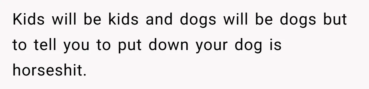 Woman’s Dog Growls At Niece After Year Of Harassment, Now Her Brother Wants It Put Down Kids will be kids and dogs will be dogs but to tell you to put down your dog is horseshit.