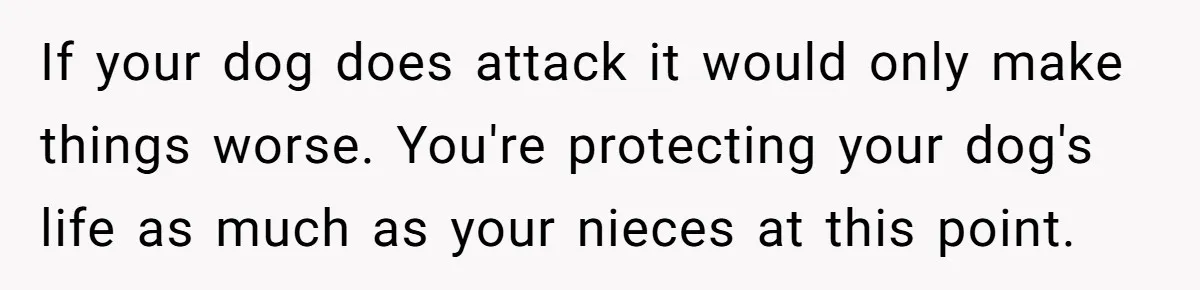 Woman’s Dog Growls At Niece After Year Of Harassment, Now Her Brother Wants It Put Down If your dog does attack it would only make things worse. You're protecting your dog's life as much as your nieces at this point.