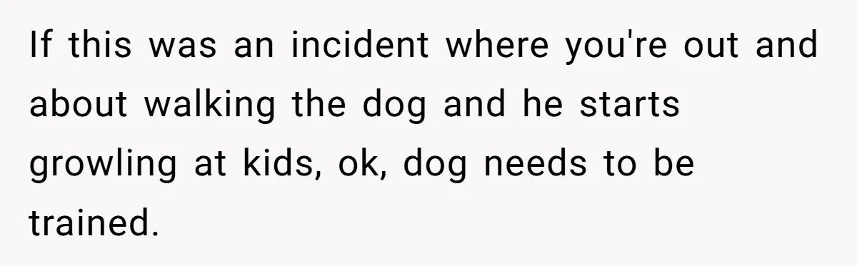 Woman’s Dog Growls At Niece After Year Of Harassment, Now Her Brother Wants It Put Down If this was an incident where you're out and about walking the dog and he starts growling at kids, ok, dog needs to be trained.