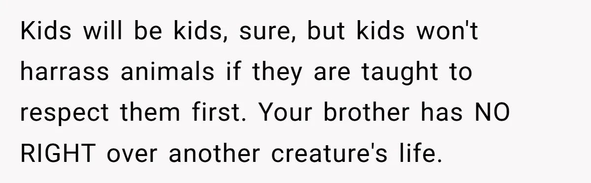 Woman’s Dog Growls At Niece After Year Of Harassment, Now Her Brother Wants It Put Down Kids will be kids, sure, but kids won't harrass animals if they are taught to respect them first. Your brother has NO RIGHT over another creature's life.