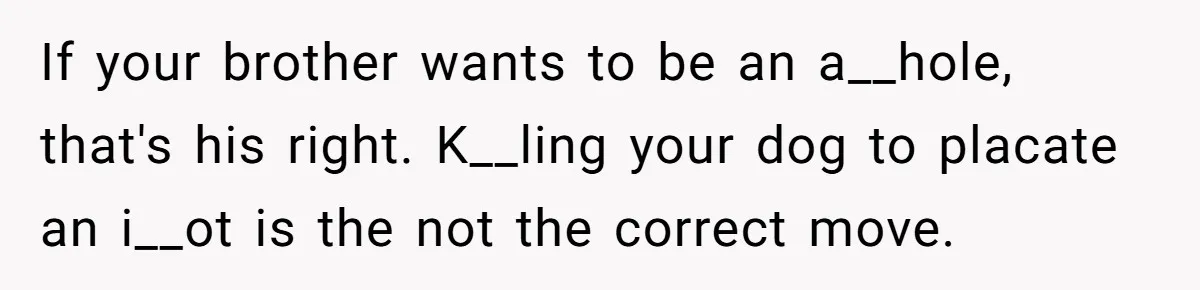 Woman’s Dog Growls At Niece After Year Of Harassment, Now Her Brother Wants It Put Down If your brother wants to be an a__hole, that's his right. K__ling your dog to placate an i__ot is the not the correct move.