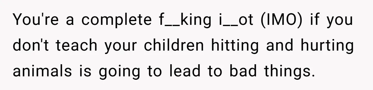 Woman’s Dog Growls At Niece After Year Of Harassment, Now Her Brother Wants It Put Down You're a complete f__king i__ot (IMO) if you don't teach your children hitting and hurting animals is going to lead to bad things.
