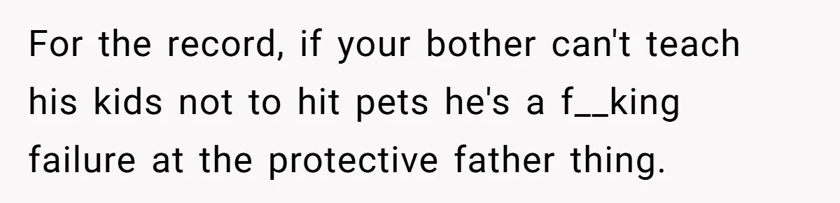 Woman’s Dog Growls At Niece After Year Of Harassment, Now Her Brother Wants It Put Down For the record, if your bother can't teach his kids not to hit pets he's a f__king failure at the protective father thing.