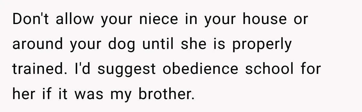 Woman’s Dog Growls At Niece After Year Of Harassment, Now Her Brother Wants It Put Down Don't allow your niece in your house or around your dog until she is properly trained. I'd suggest obedience school for her if it was my brother.