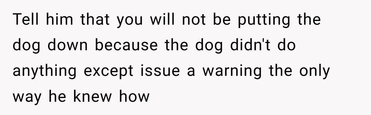 Woman’s Dog Growls At Niece After Year Of Harassment, Now Her Brother Wants It Put Down Tell him that you will not be putting the dog down because the dog didn't do anything except issue a warning the only way he knew how