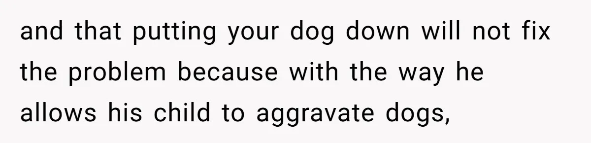 Woman’s Dog Growls At Niece After Year Of Harassment, Now Her Brother Wants It Put Down and that putting your dog down will not fix the problem because with the way he allows his child to aggravate dogs,