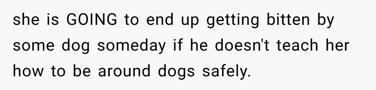 Woman’s Dog Growls At Niece After Year Of Harassment, Now Her Brother Wants It Put Down she is GOING to end up getting bitten by some dog someday if he doesn't teach her how to be around dogs safely.