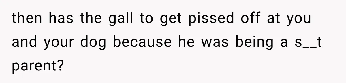 Woman’s Dog Growls At Niece After Year Of Harassment, Now Her Brother Wants It Put Down then has the gall to get pissed off at you and your dog because he was being a s__t parent?