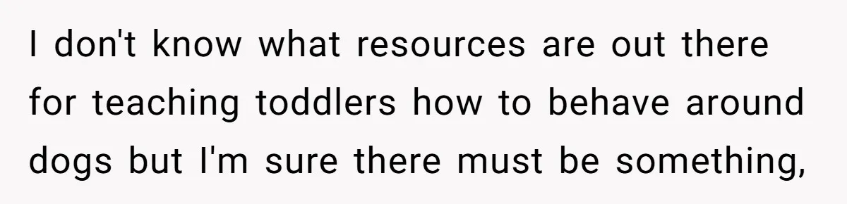 Woman’s Dog Growls At Niece After Year Of Harassment, Now Her Brother Wants It Put Down I don't know what resources are out there for teaching toddlers how to behave around dogs but I'm sure there must be something,