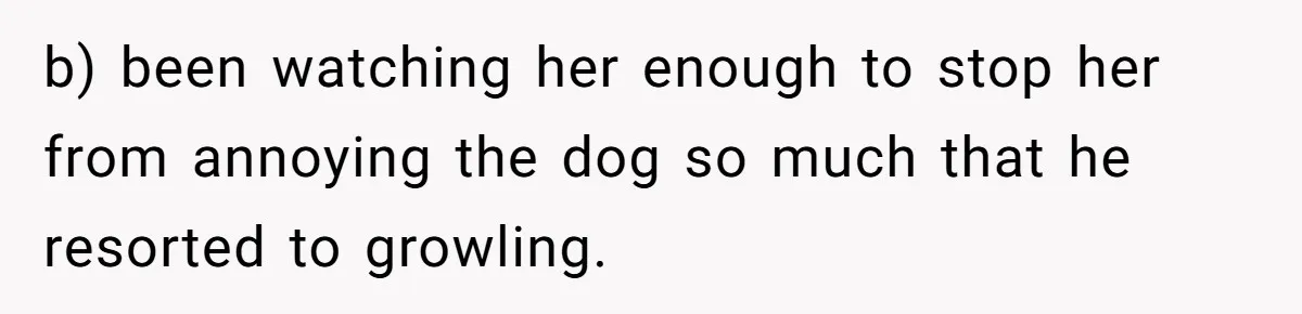 Woman’s Dog Growls At Niece After Year Of Harassment, Now Her Brother Wants It Put Down b) been watching her enough to stop her from annoying the dog so much that he resorted to growling.