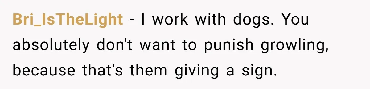 Woman’s Dog Growls At Niece After Year Of Harassment, Now Her Brother Wants It Put Down Bri_IsTheLight − I work with dogs. You absolutely don't want to punish growling, because that's them giving a sign.