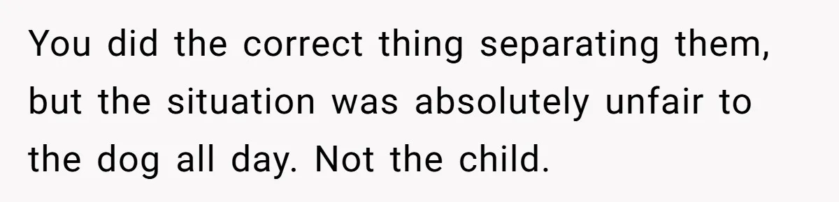 Woman’s Dog Growls At Niece After Year Of Harassment, Now Her Brother Wants It Put Down You did the correct thing separating them, but the situation was absolutely unfair to the dog all day. Not the child.