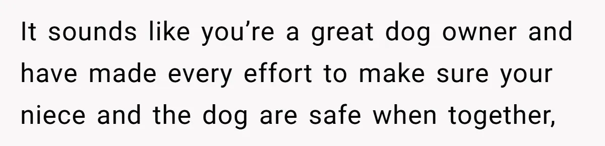 Woman’s Dog Growls At Niece After Year Of Harassment, Now Her Brother Wants It Put Down It sounds like you’re a great dog owner and have made every effort to make sure your niece and the dog are safe when together,