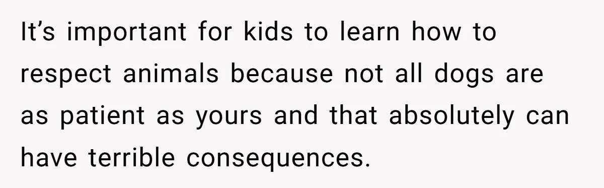 Woman’s Dog Growls At Niece After Year Of Harassment, Now Her Brother Wants It Put Down It’s important for kids to learn how to respect animals because not all dogs are as patient as yours and that absolutely can have terrible consequences.
