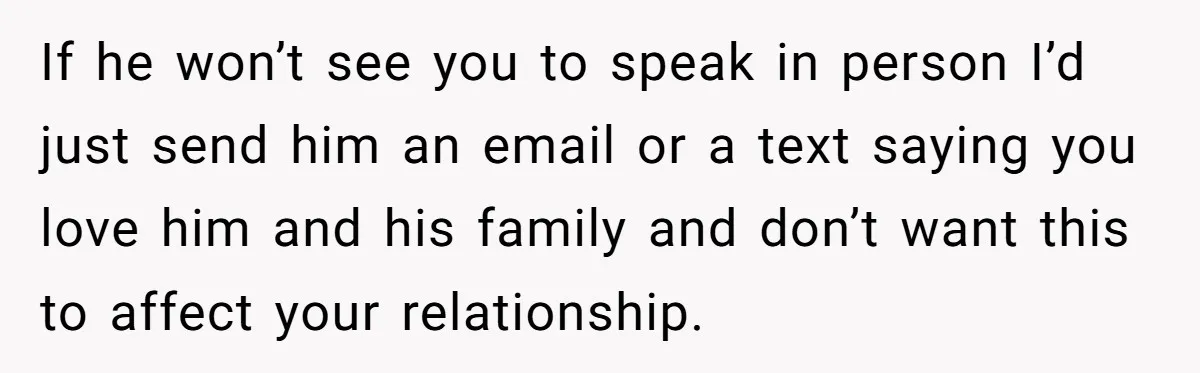 Woman’s Dog Growls At Niece After Year Of Harassment, Now Her Brother Wants It Put Down If he won’t see you to speak in person I’d just send him an email or a text saying you love him and his family and don’t want this to...