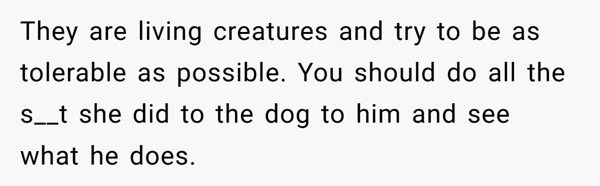 Woman’s Dog Growls At Niece After Year Of Harassment, Now Her Brother Wants It Put Down They are living creatures and try to be as tolerable as possible. You should do all the s__t she did to the dog to him and see what he does.