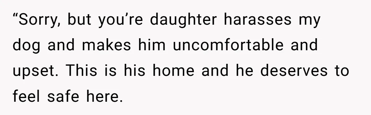 Woman’s Dog Growls At Niece After Year Of Harassment, Now Her Brother Wants It Put Down “Sorry, but you’re daughter harasses my dog and makes him uncomfortable and upset. This is his home and he deserves to feel safe here.