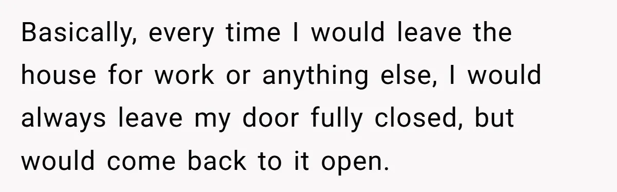 He Thought His Mom Was Going Into His Room. So He Set Up a Camera, and Found Out He Was Right Basically, every time I would leave the house for work or anything else, I would always leave my door fully closed, but would come back to it open.